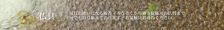 毎日お使いになる線香・ろうそくから御寺院様用の仏具まで、何でも取り揃えております。お気軽にお尋ねください。