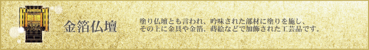 塗り仏壇とも言われ、吟味された部材に塗りを施し、その上に金具や金箔、蒔絵などで加飾された工芸品です。武蔵屋の金箔仏壇