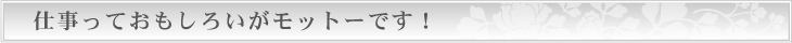 仕事っておもしろいがモットーです！