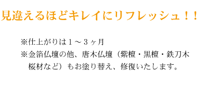 見違えるほどキレイにリフレッシュ！！※仕上がりは1～3ヶ月※金箔仏壇の他、唐木仏壇（紫檀・黒檀・鉄刀木・桜材など）もお塗り替え、修復いたします。